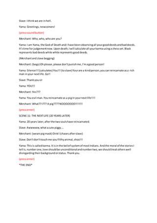 Slave:Ithinkwe are inhell.
Yama: Greetings,newcomers!
(presssoundbutton)
Merchant: Who,who,whoare you?
Yama: I am Yama, the God of Deathand I have beenobservingall yourgooddeedsandbaddeeds.
It’stime for judgementnow. Upondeath,Iwill calculate all yourkarma usinga chessset.Black
representsbaddeedswhile white representsgooddeeds.
(Merchantand slave begging)
Merchant: (begs) Ohplease,please don’tpunishme,I’magoodperson!
Yama: Silence!!!(calculates) You!!!(toslave)Yourare a kindperson,youcanreincarnate asa rich
man inyour nextlife.Go!!
Slave:Thankyousir
Yama: YOU!!!
Merchant: Yes???
Yama: You evil man.Youreincarnate as a pigin yournextlife!!!!
Merchant: What??I??? A pig???? NOOOOOOO!!!!!!!!
(pressenter)
SCENE 11: THE NEXTLIFE (20 YEARS LATER)
Yama: 20 years later,afterthe twosoulshave reincarnated.
Slave:Awwwww,whatacute piggy….
Merchant: (wearspigmask) Oink! (chasesafterslave)
Slave:Don’tdon’ttouchme youfilthyanimal,shoo!!!
Yama: Thisis calledkarma. It isin the belief systemof mostIndians. Andthe moral of the storiesI
tell is,numberone,love shouldbe unconditionalandnumbertwo,we shouldtreatotherswell
disregardingtheirbackgroundorstatus.Thankyou.
(pressenter)
*THE END*
 