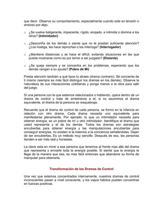 que decir. Observe su comportamiento, especialmente cuando este en tensión o
ansioso por algo.
o ¿Se vuelve beligerante, impaciente, rígido, enojado, e intimida o domina a los
otros? (Intimidador)
o ¿Desconfía de los demás o siente que no le prestan suficiente atención?
¿Los hostiga, les hace reproches o los interroga? (Interrogador)
o ¿Mantiene distancias y se hace el difícil, evitando situaciones en las que
pueda mostrarse como es por temor a ser juzgado? (Distante)
o ¿Se queja siempre y se concentra en los problemas, esperando que los
demás vengan a su ayuda? (Pobre de Mi)
Presta atención también a qué tipos tú atraes (drama contrario). Sé conciente de
ti mismo (siempre es más fácil distinguir los dramas en los demás). Observe la
naturaleza de sus interacciones cotidianas y ponga manos a la obra para salir
del juego.
Si una persona con la que estamos relacionados o hablando, opera dentro de un
drama de control y trata de arrástranos a el, si no asumimos el drama
equivalente, el drama de la persona se resquebraja.
Recuerde que el drama de control de cada persona, se formo en la infancia en
relación con otro drama. Cada drama necesita uno equivalente para
manifestarse plenamente. Por ejemplo: lo que un intimidador necesita para
obtener energía, es un pobre de mí u otro intimidador. Identifique el drama que
usted representa y el de los demás. Todos los dramas son estrategias
encubiertas para obtener energía y las manipulaciones encubiertas para
conseguir energías, no existen si la traemos a la conciencia señalándolas. Dejan
de ser encubiertas. Es un método muy sencillo. Después de eso, las personas
tienden a ser más real y honestas.
La clave esta en mirar a esa persona que tenemos al frente mas allá del drama
que representa y enviarle toda la energía posible. Si siente que la energía le
llega de la manera que sea, es mas fácil entonces que abandone su forma de
manipular para obtenerla.

Transformación de los Dramas de Control
Una vez que estemos concentrados internamente, nuestros dramas de control
inconscientes pasan a nivel consciente, y los viejos hábitos pueden convertirse
en fuerzas positivas.

 