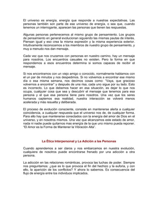 El universo es energía, energía que responde a nuestras expectativas. Las
personas también son parte de ese universo de energía, o sea que, cuando
tenemos un interrogante, aparecen las personas que tienen las respuestas.
Algunas personas pertenecemos al mismo grupo de pensamiento. Los grupos
de pensamiento en general evolucionan siguiendo las mismas pautas de interés.
Piensan igual y eso crea la misma expresión y la misma experiencia exterior.
Intuitivamente reconocemos a los miembros de nuestro grupo de pensamiento, y
muy a menudo nos dan mensaje.
Cada vez que nos cruzamos con personas en nuestro camino, hay un mensaje
para nosotros. Los encuentros casuales no existen. Pero la forma en que
respondemos a esos encuentros determina si somos capaces de recibir el
mensaje.
Si nos encontramos con un viejo amigo o conocido, normalmente hablamos con
el un par de minutos y nos despedimos. Si no volvemos a encontrar ese mismo
día o esa misma semana, nos decimos cosas como: “Vaya, que gracioso
volvernos a encontrar” y después de una risa, cada uno sigue por su lado. Esto
es incorrecto. Lo que debemos hacer en esa situación, es dejar lo que nos
ocupa, cualquier cosa que sea y descubrir el mensaje que tenemos para esa
persona y el que esa persona tiene para nosotros. Una vez que los seres
humanos captemos esa realidad, nuestra interacción se volverá menos
acelerada y más resuelta y deliberada.
El proceso de evolución consciente, consiste en mantenerse alerta a cualquier
coincidencia, a cualquier respuesta que el universo nos de, de cualquier forma.
Para ello hay que mantenerse conectados con la energía del amor de Dios en el
universo, y en nosotros mismos. Una vez que alcanzamos este estado de amor,
nada ni nadie puede quitarnos mas energía de la que uno mismo pueda reponer.
“El Amor es la Forma de Mantener la Vibración Alta”.

La Ética Interpersonal y La Adición a las Personas
Cuando aprendemos a ser claros y nos embarcamos en nuestra evolución,
cualquiera de nosotros puede encontrarse frenado por una adicción a otra
persona.
La adicción en las relaciones románticas, provoca las luchas de poder. Siempre
nos preguntamos: ¿que es lo que provoca el fin del hechizo y la euforia, y con
ello, la aparición de los conflictos? Y ahora lo sabemos. Es consecuencia del
flujo de energía entre los individuos implicados.

 