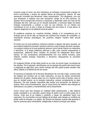 Cuando surge el amor, los dos individuos se entregan mutuamente energía en
forma inconciente y ambos se sienten llenos de entusiasmo, plenos. Es esa
sensación increíble que llamamos “estar enamorados”. Por desgracia, una vez
que empiezan a esperar que esa sensación venga de la otra persona, se
apartan de la energía del universo y empiezan a depender cada vez mas de las
energías del otro, solo que ya no resulta suficiente, y entonces dejan de darse
energía mutuamente y vuelven a caer en sus dramas, en un intento por
controlarse el uno al otro y atraer la energía del otro hacia si. A esa altura, la
relación degenera en la habitual lucha de poder.
El problema empieza en nuestras familias, debido a la competencia por la
energía que se da en ella, la mayoría de nosotros fue incapaz de completar un
importante proceso psicológico. No pudimos integrar nuestro lado sexual
opuesto.
El motivo por el cual podemos volvernos adictos a alguien del sexo opuesto, es
que todavía debemos acceder nosotros mismos a esa energía del sexo opuesto.
La energía mística en la que podemos abrevar como fuente interior es masculina
y femenina. A la larga podemos abrirnos a ella, pero cuando empezamos a
evolucionar, debemos tener cuidado. El proceso de integración lleva cierto
tiempo. Si nos conectamos prematuramente con una fuente humana, para
obtener nuestra energía masculina o femenina, bloqueamos la provisión
universal.
En cualquier familia, el hijo debe recibir en su vida, en primer lugar, la energía de
los adultos. Por lo general, identificarse con la energía del padre del mismo sexo
e integrarla es algo fácil, pero recibir energía del otro padre puede resultar más
difícil, debido a la diferencia de los sexos.
Si tomamos el ejemplo de la Novena Revelación de una hija mujer, cuando trata
de integrar por primera vez su lado masculino, es que se siente sumamente
atraída por el padre. Quiere estar con el y tenerlo cerca todo el tiempo, pero lo
que en verdad quiere, es la energía masculina, porque complementa su lado
femenino. De esa energía masculina ella recibe una sensación de plenitud y
euforia. Pero cree erróneamente, que la única forma de obtener esa energía es
disfrutando a su padre y manteniéndolo cerca físicamente.
Como intuye que esa energía en realidad debe pertenecerle, y ella debería
poder manejarla a su voluntad, quiere dirigir al padre como si fuera parte de si
misma. Cree que el es mágico y perfecto y capaz de satisfacer todos sus
caprichos. En una familia muy por debajo de la ideal, esto desata un conflicto de
poder entre la chiquita y su padre. Se forman los dramas cuando ella aprende a
asumir posturas para manipularlo, obligándolo a darle la energía que desee.

 