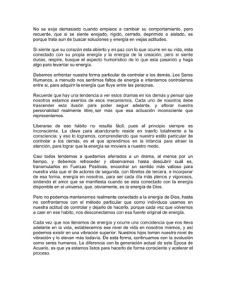 No se exija demasiado cuando empiece a cambiar su comportamiento, pero
recuerde, que si se siente enojado, rígido, cerrado, deprimido o aislado, es
porque trata aun de buscar soluciones y energía en viejas actitudes.
Si siente que su corazón esta abierto y en paz con lo que ocurre en su vida, esta
conectado con su propia energía y la energía de la creación; pero si siente
dudas, respire, busque el aspecto humorístico de lo que esta pasando y haga
algo para levantar su energía.
Debemos enfrentar nuestra forma particular de controlar a los demás. Los Seres
Humanos, a menudo nos sentimos faltos de energía e intentamos controlarnos
entre si, para adquirir la energía que fluye entre las personas.
Recuerde que hay una tendencia a ver estos dramas en los demás y pensar que
nosotros estamos exentos de esos mecanismos. Cada uno de nosotros debe
trascender esta ilusión para poder seguir adelante, y aflorar nuestra
personalidad realmente libre, ser más que esa actuación inconsciente que
representamos.
Liberarse de ese hábito no resulta fácil, pues al principio siempre es
inconsciente. La clave para abandonarlo reside en traerlo totalmente a la
consciencia; y eso lo logramos, comprendiendo que nuestro estilo particular de
controlar a los demás, es el que aprendimos en la infancia para atraer la
atención, para lograr que la energía se moviera a nuestro modo.
Casi todos tendemos a quedarnos aferrados a un drama, al menos por un
tiempo, y debemos retroceder y observarnos hasta descubrir cuál es,
transmutarlos en Fuerzas Positivas, encontrar un sentido más valioso para
nuestra vida que el de actores de segunda, con libretos de tercera, e incorporar
de esa forma, energía en nosotros, para ser cada día más plenos y vigorosos,
sintiendo el amor que se manifiesta cuando se esta conectado con la energía
disponible en el universo, que, obviamente, es la energía de Dios.
Pero no podemos mantenernos realmente conectado a la energía de Dios, hasta
no confrontarnos con el método particular que como individuos usamos en
nuestra actitud de controlar y dejarlo de hacerlo, porque cada vez que volvemos
a caer en ese habito, nos desconectamos con esa fuente original de energía.
Cada vez que nos llenamos de energía y ocurre una coincidencia que nos lleva
adelante en la vida, establecemos ese nivel de vida en nosotros mismos, y así
podemos existir en una vibración superior. Nuestros hijos toman nuestro nivel de
vibración y lo elevan más todavía. De esta forma, continuamos con la evolución
como seres humanos. La diferencia con la generación actual de esta Época de
Acuario, es que ya estamos listos para hacerlo de forma consciente y acelerar el
proceso.

 