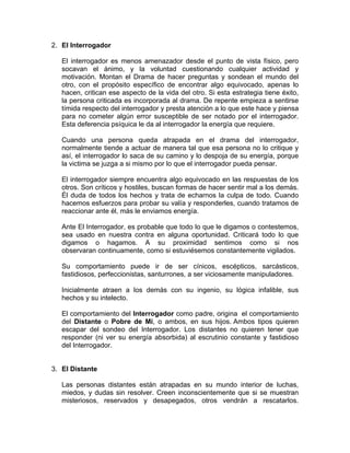 2. El Interrogador
El interrogador es menos amenazador desde el punto de vista físico, pero
socavan el ánimo, y la voluntad cuestionando cualquier actividad y
motivación. Montan el Drama de hacer preguntas y sondean el mundo del
otro, con el propósito específico de encontrar algo equivocado, apenas lo
hacen, critican ese aspecto de la vida del otro. Si esta estrategia tiene éxito,
la persona criticada es incorporada al drama. De repente empieza a sentirse
tímida respecto del interrogador y presta atención a lo que este hace y piensa
para no cometer algún error susceptible de ser notado por el interrogador.
Esta deferencia psíquica le da al interrogador la energía que requiere.
Cuando una persona queda atrapada en el drama del interrogador,
normalmente tiende a actuar de manera tal que esa persona no lo critique y
así, el interrogador lo saca de su camino y lo despoja de su energía, porque
la victima se juzga a si mismo por lo que el interrogador pueda pensar.
El interrogador siempre encuentra algo equivocado en las respuestas de los
otros. Son críticos y hostiles, buscan formas de hacer sentir mal a los demás.
Él duda de todos los hechos y trata de echarnos la culpa de todo. Cuando
hacemos esfuerzos para probar su valía y responderles, cuando tratamos de
reaccionar ante él, más le enviamos energía.
Ante El Interrogador, es probable que todo lo que le digamos o contestemos,
sea usado en nuestra contra en alguna oportunidad. Criticará todo lo que
digamos o hagamos. A su proximidad sentimos como si nos
observaran continuamente, como si estuviésemos constantemente vigilados.
Su comportamiento puede ir de ser cínicos, escépticos, sarcásticos,
fastidiosos, perfeccionistas, santurrones, a ser viciosamente manipuladores.
Inicialmente atraen a los demás con su ingenio, su lógica infalible, sus
hechos y su intelecto.
El comportamiento del Interrogador como padre, origina el comportamiento
del Distante o Pobre de Mí, o ambos, en sus hijos. Ambos tipos quieren
escapar del sondeo del Interrogador. Los distantes no quieren tener que
responder (ni ver su energía absorbida) al escrutinio constante y fastidioso
del Interrogador.

3. El Distante
Las personas distantes están atrapadas en su mundo interior de luchas,
miedos, y dudas sin resolver. Creen inconscientemente que si se muestran
misteriosos, reservados y desapegados, otros vendrán a rescatarlos.

 