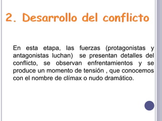 En esta etapa, las fuerzas (protagonistas y
antagonistas luchan) se presentan detalles del
conflicto, se observan enfrentamientos y se
produce un momento de tensión , que conocemos
con el nombre de clímax o nudo dramático.
 
