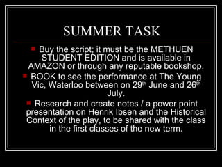 SUMMER TASK
   Buy the script; it must be the METHUEN
     STUDENT EDITION and is available in
 AMAZON or through any reputable bookshop.
 BOOK to see the performance at The Young
  Vic, Waterloo between on 29th June and 26th
                         July.
  Research and create notes / a power point
 presentation on Henrik Ibsen and the Historical
 Context of the play, to be shared with the class
       in the first classes of the new term.
 