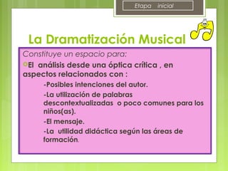 Constituye un espacio para:
El análisis desde una óptica crítica , en
aspectos relacionados con :
-Posibles intenciones del autor.
-La utilización de palabras
descontextualizadas o poco comunes para los
niños(as).
-El mensaje.
-La utilidad didáctica según las áreas de
formación.
La Dramatización Musical
Etapa inicial
 
