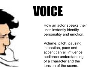 VOICE
How an actor speaks their
lines instantly identify
personality and emotion.
Volume, pitch, pausing,
intonation, pace and
accent can all influence
audience understanding
of a character and the
tension of the scene.
 
