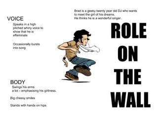 Brad is a geeky twenty year old DJ who wants
to meet the girl of his dreams.
He thinks he is a wonderful singer.VOICE
Speaks in a high
pitched whiny voice to
show that he is
effeminate
Occasionally bursts
into song
BODY
Swings his arms
a lot – emphasising his girliness.
Big cheesy smiles
Stands with hands on hips.
ROLE
ON
THE
WALL
 