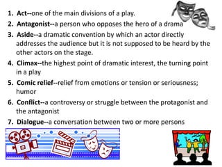 1. Act--one of the main divisions of a play.
2. Antagonist--a person who opposes the hero of a drama
3. Aside--a dramatic convention by which an actor directly
addresses the audience but it is not supposed to be heard by the
other actors on the stage.
4. Climax--the highest point of dramatic interest, the turning point
in a play
5. Comic relief--relief from emotions or tension or seriousness;
humor
6. Conflict--a controversy or struggle between the protagonist and
the antagonist
7. Dialogue--a conversation between two or more persons

 