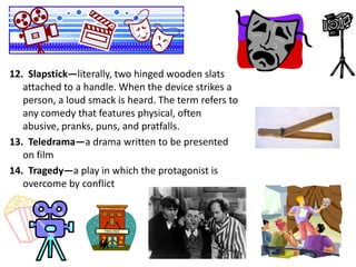 12. Slapstick—literally, two hinged wooden slats
attached to a handle. When the device strikes a
person, a loud smack is heard. The term refers to
any comedy that features physical, often
abusive, pranks, puns, and pratfalls.
13. Teledrama—a drama written to be presented
on film
14. Tragedy—a play in which the protagonist is
overcome by conflict

 