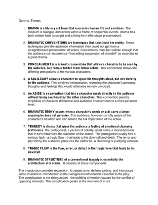 Drama Terms
1. DRAMA is a literary art form that re-creates human life and emotions. The
medium is dialogue and action within a frame of sequential events. Drama has
both written form (a script) and a living form (the stage presentation).
2. DRAMATIC CONVENTIONS are techniques that substitute for reality. These
techniques give the audience information they could not get from a
straightforward presentation of action. Conventions must be realistic enough that
the audience can experience "that willing suspension of disbelief" so essential to
a good drama.
3. CONCEALMENT is a dramatic convention that allows a character to be seen by
the audience, but remain hidden from fellow actors. This convention shows the
differing perceptions of the various characters.
4. A SOLILOQUY allows a character to speak his thoughts aloud, but not directly
to the audience. This involves introspection, revealing the character's personal
thoughts and feelings that would otherwise remain unvoiced.
5. An ASIDE is a convention that lets a character speak directly to the audience
without being overheard by the other characters. This convention permits
emphasis of character difference and audience involvement on a more personal
level.
6. DRAMATIC IRONY occurs when a character's words or acts carry a larger
meaning he does not perceive. The audience, however, is fully aware of the
character's situation and can realize the full importance of the action.
7. TRAGEDY is drama that gives the audience a feeling of emotional cleansing
(catharsis). The protagonist, a person of nobility, must make a moral decision
that in turn influences the outcome of the drama. The protagonist usually has a
serious fault - a tragic flaw - that leads to his downfall and death. The terror and
pity felt by the audience produces the catharsis, a cleansing or purifying emotion.
8. TRAGIC FLAW is the flaw, error, or defect in the tragic hero that leads to his
downfall.
9. DRAMATIC STRUCTURE of a conventional tragedy is essentially the
architecture of a drama. It consists of these components:
The introduction provides exposition. It creates tone, defines setting, and introduces
some characters. Introduction is the background information essential to the play.
The complication is the rising action - the building of tension caused by the conflict of
opposing interests. The complication peaks at the moment of crisis.
 