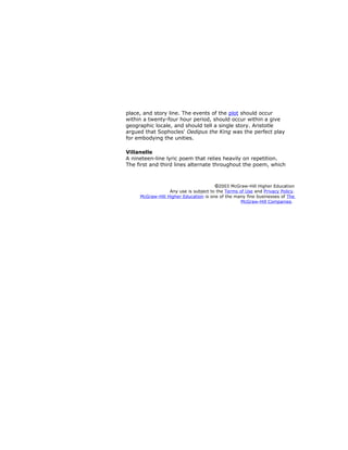 place, and story line. The events of the plot should occur
within a twenty-four hour period, should occur within a give
geographic locale, and should tell a single story. Aristotle
argued that Sophocles' Oedipus the King was the perfect play
for embodying the unities.
Villanelle
A nineteen-line lyric poem that relies heavily on repetition.
The first and third lines alternate throughout the poem, which
2003 McGraw-Hill Higher Education
Any use is subject to the Terms of Use and Privacy Policy.
McGraw-Hill Higher Education is one of the many fine businesses of The
McGraw-Hill Companies.
 