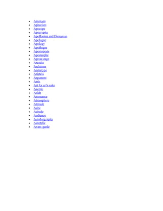 • Antonym
• Aphorism
• Apocope
• Apocrypha
• Apollonian and Dionysian
• Apologue
• Apology
• Apothegm
• Aposiopesis
• Apostrophe
• Apron stage
• Arcadia
• Archaism
• Archetype
• Aristeia
• Argument
• Arsis
• Art for art's sake
• Asemic
• Aside
• Assonance
• Atmosphere
• Attitude
• Aube
• Aubade
• Audience
• Autobiography
• Autotelic
• Avant-garde
 
