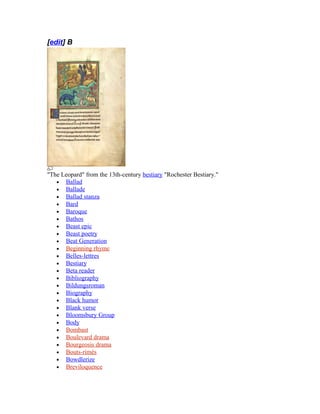 [edit] B
"The Leopard" from the 13th-century bestiary "Rochester Bestiary."
• Ballad
• Ballade
• Ballad stanza
• Bard
• Baroque
• Bathos
• Beast epic
• Beast poetry
• Beat Generation
• Beginning rhyme
• Belles-lettres
• Bestiary
• Beta reader
• Bibliography
• Bildungsroman
• Biography
• Black humor
• Blank verse
• Bloomsbury Group
• Body
• Bombast
• Boulevard drama
• Bourgeosis drama
• Bouts-rimés
• Bowdlerize
• Breviloquence
 