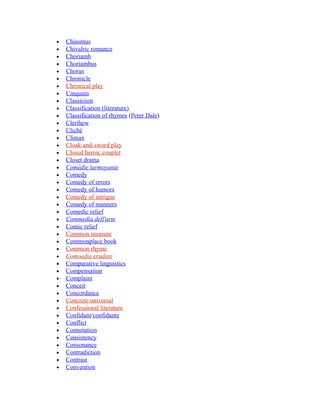 • Chiasmus
• Chivalric romance
• Choriamb
• Choriambus
• Chorus
• Chronicle
• Chronical play
• Cinquain
• Classicism
• Classification (literature)
• Classification of rhymes (Peter Dale)
• Clerihew
• Cliché
• Climax
• Cloak-and-sword play
• Closed heroic couplet
• Closet drama
• Comédie larmoyante
• Comedy
• Comedy of errors
• Comedy of humors
• Comedy of intrigue
• Comedy of manners
• Comedic relief
• Commedia dell'arte
• Comic relief
• Common measure
• Commonplace book
• Common rhyme
• Comoedia erudate
• Comparative linguistics
• Compensation
• Complaint
• Conceit
• Concordance
• Concrete universal
• Confessional literature
• Confidant/confidante
• Conflict
• Connotation
• Consistency
• Consonance
• Contradiction
• Contrast
• Convention
 