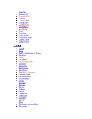 • Copyright
• Counterplot
• Coup de théâtre
• Couplet
• Courtesy book
• Courtly love
• Cowleyan ode
• Cradle books
• Craft cycle
• Crisis
• Criticism
• Cross acrostic
• Crown of sonnets
• Curtain raiser
• Curtal sonnet
[edit] D
• Dactyl
• Dada
• Dale's classification of rhymes
• Dandyism
• Débat
• Decadence
• Decasyllabic verse
• Decorum
• Denotation
• Denouement
• Description
• Descriptive lingustics
• Detective story
• Deus ex machina
• Deuteragonist
• Dialect
• Dialogue
• Dibrach
• Diction
• Didactic
• Digest
• Digression
• Dime novel
• Diameter
• Dipody
• Dirge
• Dissociation of sensibility
• Dissonance
 