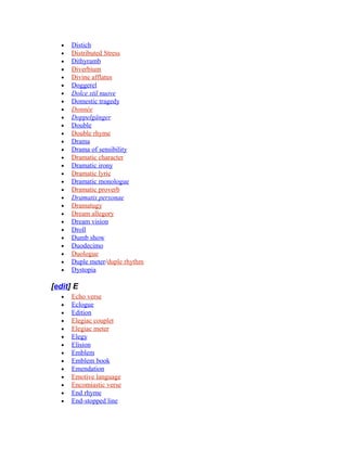 • Distich
• Distributed Stress
• Dithyramb
• Diverbium
• Divine afflatus
• Doggerel
• Dolce stil nuove
• Domestic tragedy
• Donnée
• Doppelgänger
• Double
• Double rhyme
• Drama
• Drama of sensibility
• Dramatic character
• Dramatic irony
• Dramatic lyric
• Dramatic monologue
• Dramatic proverb
• Dramatis personae
• Dramatugy
• Dream allegory
• Dream vision
• Droll
• Dumb show
• Duodecimo
• Duologue
• Duple meter/duple rhythm
• Dystopia
[edit] E
• Echo verse
• Eclogue
• Edition
• Elegiac couplet
• Elegiac meter
• Elegy
• Elision
• Emblem
• Emblem book
• Emendation
• Emotive language
• Encomiastic verse
• End rhyme
• End-stopped line
 