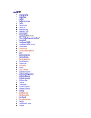 [edit] H
• Hagiography
• Hagiology
• Haikai
• Haikai no renga
• Haiku
• Half rhyme
• Hamartia
• Handwaving
• Headless line
• Head rhyme
• Hebraism-Hellenism
• "The Hedgehog and the Fox"
• Hemistich
• Hendecasyllable
• Hendecasyllabic verse
• Heptameter
• Heptastrich
• Heresy of Paraphrase
• Hero
• Heroic couplets
• Heroic drama
• Heroic quatrain
• Heroic stanza
• Hexameter
• Hexastich
• Hiatus
• High comedy
• Higher criticism
• Historical linguistics
• Historical novel
• Historic present
• History play
• Hokku
• Holograph
• Homeric epithet
• Homeric simile
• Homily
• Horatian ode
• Horatian satire
• Hornbook
• Hovering accent
• Hubris
• Hudibrastic verse
• Humor
 