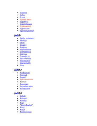 • Humours
• Hybris
• Hymn
• Hymnal stanza
• Hyperbole
• Hypercatalectic
• Hypermetrical
• Hypocorism
• Hysteron-proteron
[edit] I
• Iambic pentameter
• Ideology
• Idiom
• Imagery
• Imagism
• Impressionism
• Indeterminacy
• Inference
• In medias res
• Internal rhyme
• Interpretation
• Intertextuality
• Irony
[edit] J
• Jacobean era
• Jeremiad
• Journal
• Judicial criticism
• Juncture
• Juggernaut
• Juvenalian satire
• Juxtaposition
[edit] K
• Kabuki
• Katharsis
• Kenning
• Kigo
• "King's English"
• Kireji
• Kitsch
• Künstlerroman
 