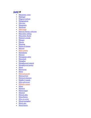 [edit] M
• Macaronic verse
• Madrigal
• Magical realism
• Malapropism
• Märchen
• Marginalia
• Marinism
• Marivauge
• Marxist literary criticism
• Masculine ending
• Masculine rhyme
• Masked comedy
• Masque
• Maxim
• Meaning
• Medieval drama
• Meiosis
• Melic poetry
• Melodrama
• Memoir
• Menippean satire
• Mesostich
• Metaphor
• Metaphysical conceit
• Metaphysical poetry
• Meter
• Metonymy
• Metre
• Metrical accent
• Metrical foot
• Metrical structure
• Middle Comedy
• Miles gloriosus
• Miltonic sonnet
• Mime
• Mimesis
• Minnesinger
• Minstrel
• Miracle play
• Miscellanies
• Mise en scène
• Mixed metaphor
• Mock epic
• Mock heroic
 