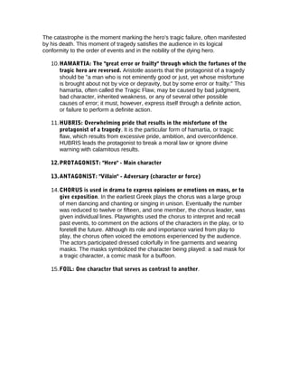 The catastrophe is the moment marking the hero's tragic failure, often manifested
by his death. This moment of tragedy satisfies the audience in its logical
conformity to the order of events and in the nobility of the dying hero.
10.HAMARTIA: The "great error or frailty" through which the fortunes of the
tragic hero are reversed. Aristotle asserts that the protagonist of a tragedy
should be "a man who is not eminently good or just, yet whose misfortune
is brought about not by vice or depravity, but by some error or frailty." This
hamartia, often called the Tragic Flaw, may be caused by bad judgment,
bad character, inherited weakness, or any of several other possible
causes of error; it must, however, express itself through a definite action,
or failure to perform a definite action.
11.HUBRIS: Overwhelming pride that results in the misfortune of the
protagonist of a tragedy. It is the particular form of hamartia, or tragic
flaw, which results from excessive pride, ambition, and overconfidence.
HUBRIS leads the protagonist to break a moral law or ignore divine
warning with calamitous results.
12.PROTAGONIST: "Hero" - Main character
13.ANTAGONIST: "Villain" - Adversary (character or force)
14.CHORUS is used in drama to express opinions or emotions en mass, or to
give exposition. In the earliest Greek plays the chorus was a large group
of men dancing and chanting or singing in unison. Eventually the number
was reduced to twelve or fifteen, and one member, the chorus leader, was
given individual lines. Playwrights used the chorus to interpret and recall
past events, to comment on the actions of the characters in the play, or to
foretell the future. Although its role and importance varied from play to
play, the chorus often voiced the emotions experienced by the audience.
The actors participated dressed colorfully in fine garments and wearing
masks. The masks symbolized the character being played: a sad mask for
a tragic character, a comic mask for a buffoon.
15.FOIL: One character that serves as contrast to another.
 