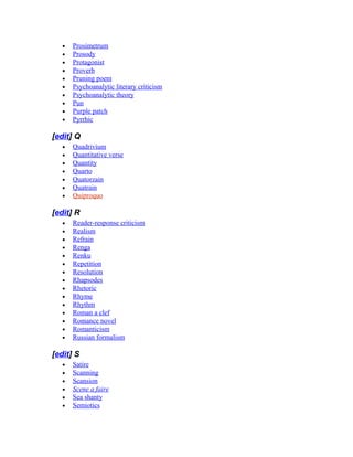 • Prosimetrum
• Prosody
• Protagonist
• Proverb
• Pruning poem
• Psychoanalytic literary criticism
• Psychoanalytic theory
• Pun
• Purple patch
• Pyrrhic
[edit] Q
• Quadrivium
• Quantitative verse
• Quantity
• Quarto
• Quatorzain
• Quatrain
• Quiproquo
[edit] R
• Reader-response criticism
• Realism
• Refrain
• Renga
• Renku
• Repetition
• Resolution
• Rhapsodes
• Rhetoric
• Rhyme
• Rhythm
• Roman a clef
• Romance novel
• Romanticism
• Russian formalism
[edit] S
• Satire
• Scanning
• Scansion
• Scene a faire
• Sea shanty
• Semiotics
 