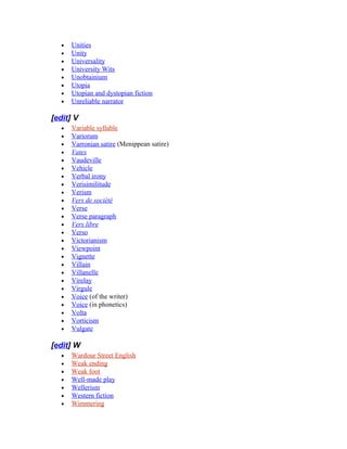 • Unities
• Unity
• Universality
• University Wits
• Unobtainium
• Utopia
• Utopian and dystopian fiction
• Unreliable narrator
[edit] V
• Variable syllable
• Variorum
• Varronian satire (Menippean satire)
• Vates
• Vaudeville
• Vehicle
• Verbal irony
• Verisimilitude
• Verism
• Vers de société
• Verse
• Verse paragraph
• Vers libre
• Verso
• Victorianism
• Viewpoint
• Vignette
• Villain
• Villanelle
• Virelay
• Virgule
• Voice (of the writer)
• Voice (in phonetics)
• Volta
• Vorticism
• Vulgate
[edit] W
• Wardour Street English
• Weak ending
• Weak foot
• Well-made play
• Wellerism
• Western fiction
• Wimmering
 