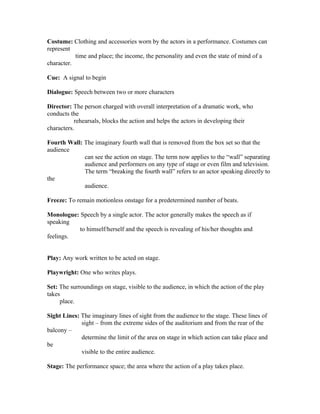 Costume: Clothing and accessories worn by the actors in a performance. Costumes can
represent
time and place; the income, the personality and even the state of mind of a
character.
Cue: A signal to begin
Dialogue: Speech between two or more characters
Director: The person charged with overall interpretation of a dramatic work, who
conducts the
rehearsals, blocks the action and helps the actors in developing their
characters.
Fourth Wall: The imaginary fourth wall that is removed from the box set so that the
audience
can see the action on stage. The term now applies to the “wall” separating
audience and performers on any type of stage or even film and television.
The term “breaking the fourth wall” refers to an actor speaking directly to
the
audience.
Freeze: To remain motionless onstage for a predetermined number of beats.
Monologue: Speech by a single actor. The actor generally makes the speech as if
speaking
to himself/herself and the speech is revealing of his/her thoughts and
feelings.
Play: Any work written to be acted on stage.
Playwright: One who writes plays.
Set: The surroundings on stage, visible to the audience, in which the action of the play
takes
place.
Sight Lines: The imaginary lines of sight from the audience to the stage. These lines of
sight – from the extreme sides of the auditorium and from the rear of the
balcony –
determine the limit of the area on stage in which action can take place and
be
visible to the entire audience.
Stage: The performance space; the area where the action of a play takes place.
 