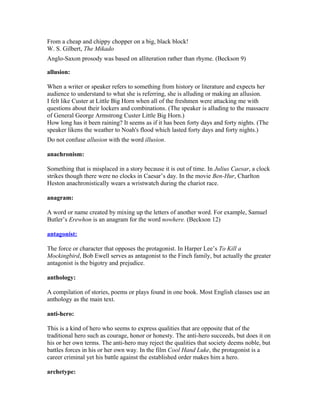 From a cheap and chippy chopper on a big, black block!
W. S. Gilbert, The Mikado
Anglo-Saxon prosody was based on alliteration rather than rhyme. (Beckson 9)
allusion:
When a writer or speaker refers to something from history or literature and expects her
audience to understand to what she is referring, she is alluding or making an allusion.
I felt like Custer at Little Big Horn when all of the freshmen were attacking me with
questions about their lockers and combinations. (The speaker is alluding to the massacre
of General George Armstrong Custer Little Big Horn.)
How long has it been raining? It seems as if it has been forty days and forty nights. (The
speaker likens the weather to Noah's flood which lasted forty days and forty nights.)
Do not confuse allusion with the word illusion.
anachronism:
Something that is misplaced in a story because it is out of time. In Julius Caesar, a clock
strikes though there were no clocks in Caesar’s day. In the movie Ben-Hur, Charlton
Heston anachronistically wears a wristwatch during the chariot race.
anagram:
A word or name created by mixing up the letters of another word. For example, Samuel
Butler’s Erewhon is an anagram for the word nowhere. (Beckson 12)
antagonist:
The force or character that opposes the protagonist. In Harper Lee’s To Kill a
Mockingbird, Bob Ewell serves as antagonist to the Finch family, but actually the greater
antagonist is the bigotry and prejudice.
anthology:
A compilation of stories, poems or plays found in one book. Most English classes use an
anthology as the main text.
anti-hero:
This is a kind of hero who seems to express qualities that are opposite that of the
traditional hero such as courage, honor or honesty. The anti-hero succeeds, but does it on
his or her own terms. The anti-hero may reject the qualities that society deems noble, but
battles forces in his or her own way. In the film Cool Hand Luke, the protagonist is a
career criminal yet his battle against the established order makes him a hero.
archetype:
 