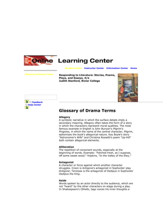 Student Center | Instructor Center | Information Center | Home
Complete Glossary
Glossary of Drama Terms
Glossary of Fiction Terms
Glossary of Poetic Terms
Career Considerations
Avoiding Plagiarism
Summary & Paraphrasing
Internet Guide
Electronic Research
Study Skills Primer
Feedback
Help Center
Responding to Literature: Stories, Poems,
Plays, and Essays, 4/e
Judith Stanford, Rivier College
Glossary of Drama Terms
Allegory
A symbolic narrative in which the surface details imply a
secondary meaning. Allegory often takes the form of a story
in which the characters represent moral qualities. The most
famous example in English is John Bunyan's Pilgrim's
Progress, in which the name of the central character, Pilgrim,
epitomizes the book's allegorical nature. Kay Boyle's story
"Astronomer's Wife" and Christina Rossetti's poem "Up-Hill"
both contain allegorical elements.
Alliteration
The repetition of consonant sounds, especially at the
beginning of words. Example: "Fetched fresh, as I suppose,
off some sweet wood." Hopkins, "In the Valley of the Elwy."
Antagonist
A character or force against which another character
struggles. Creon is Antigone's antagonist in Sophocles' play
Antigone; Teiresias is the antagonist of Oedipus in Sophocles'
Oedipus the King.
Aside
Words spoken by an actor directly to the audience, which are
not "heard" by the other characters on stage during a play.
In Shakespeare's Othello, Iago voices his inner thoughts a
 