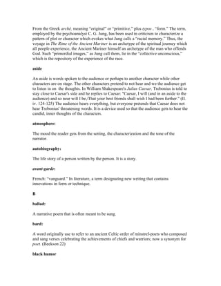 From the Greek arché, meaning “original” or “primitive,” plus typos , “form.” The term,
employed by the psychoanalyst C. G. Jung, has been used in criticism to characterize a
pattern of plot or character which evokes what Jung calls a “racial memory.” Thus, the
voyage in The Rime of the Ancient Mariner is an archetype of the spiritual journey which
all people experience, the Ancient Mariner himself an archetype of the man who offends
God. Such “primordial images,” as Jung call them, lie in the “collective unconscious,”
which is the repository of the experience of the race.
aside
An aside is words spoken to the audience or perhaps to another character while other
characters are on stage. The other characters pretend to not hear and we the audience get
to listen in on the thoughts. In William Shakespeare's Julius Caesar, Trebonius is told to
stay close to Caesar's side and he replies to Caesar: "Caesar, I will (and in an aside to the
audience) and so near will I be,/That your best friends shall wish I had been further." (II.
iv. 124-125) The audience hears everything, but everyone pretends that Caesar does not
hear Trebonius' threatening words. It is a device used so that the audience gets to hear the
candid, inner thoughts of the characters.
atmosphere:
The mood the reader gets from the setting, the characterization and the tone of the
narrator.
autobiography:
The life story of a person written by the person. It is a story.
avant-garde:
French: “vanguard.” In literature, a term designating new writing that contains
innovations in form or technique.
B
ballad:
A narrative poem that is often meant to be sung.
bard:
A word originally use to refer to an ancient Celtic order of minstrel-poets who composed
and sang verses celebrating the achievements of chiefs and warriors; now a synonym for
poet. (Beckson 22)
black humor
 