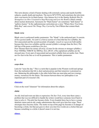 This term denotes a kind of humor dealing with extremely serious and maybe horrible
subjects, usually death and mayhem. The movie M*A*S*H, and sometimes the television
show was known for its black humor. Also famous for it is the Stanley Kubrick film Dr.
Strangelove (or How I Learned to Stop Worrying and Love the Bomb) a black comedy
about nuclear destruction. Synonyms for "black humor" are sometimes "dark humor" or
"gallows humor." In the sophomoreyear curriculum are a story "Where Have You Gone,
Billy Boy" and a novel The Things They Carried by Tim O'Brien that contain black
humor.
blank verse
Blank verse is unrhymed iambic pentameter. The "blank" is the unrhymed part. It consists
of five (penta) iambs. An iamb is a foot (a section of a line) that has two syllables, the
first unaccented and the second accented. (Example: remark or repeat are both iambic
because they have two syllables and the second syllable is stronger than the first.) The
full line of the poem would have five feet.
Poor Thomas threw his money all away.-(Listen for the stresses or stronger syllables.)
Poor THOMas THREW his MONey ALL aWAY.-(The capitalized syllables are the
stressed ones. Every pair of unaccented and accented syllable form an iambic foot. There
are five feet in the line so it will be pentameter. This is iambic pentameter.
C
carpe diem
Latin for "seize the day." This is a term that is popular in the Western world and springs
from the realization that life is short and precarious and that tomorrow is promised no
one. Balancing this philosophy is the other belief that one must plan and save (energy,
money, resources) for the future. The tension between these two philosphies is an
important part of everyone's life.
character
Click on the word "character" for information about this subject.
cliché
An old, tired and worn out idea or expression. On Star Trek, every time there came a
problem that was too difficult to handle the writers would have someone travel back in
time to solve it. This plot line became cliche. Every hospital show has to have a young
idealistic intern and an old, cranky administrator that won't give him free reign. These
streotypes have become cliche. The motto on top of this page by Socrates is in danger of
becoming a cliche, but that just goes to show you (last fove words are a cliche) that just
because something is a cliche it doesn't mean it is not true.
climax
 