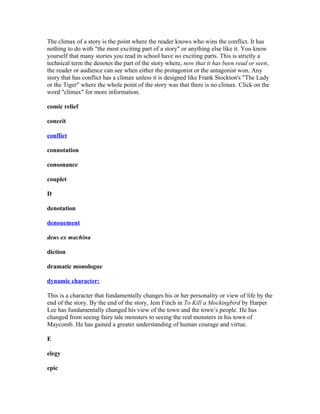 The climax of a story is the point where the reader knows who wins the conflict. It has
nothing to do with "the most exciting part of a story" or anything else like it. You know
yourself that many stories you read in school have no exciting parts. This is strictly a
technical term the denotes the part of the story where, now that it has been read or seen,
the reader or audience can see when either the protagonist or the antagonist won. Any
story that has conflict has a climax unless it is designed like Frank Stockton's "The Lady
or the Tiger" where the whole point of the story was that there is no climax. Click on the
word "climax" for more information.
comic relief
conceit
conflict
connotation
consonance
couplet
D
denotation
denouement
deus ex machina
diction
dramatic monologue
dynamic character:
This is a character that fundamentally changes his or her personality or view of life by the
end of the story. By the end of the story, Jem Finch in To Kill a Mockingbird by Harper
Lee has fundamentally changed his view of the town and the town’s people. He has
changed from seeing fairy tale monsters to seeing the real monsters in his town of
Maycomb. He has gained a greater understanding of human courage and virtue.
E
elegy
epic
 