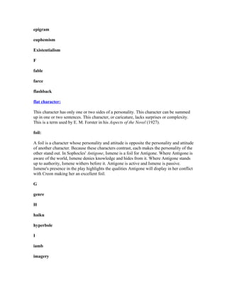 epigram
euphemism
Existentialism
F
fable
farce
flashback
flat character:
This character has only one or two sides of a personality. This character can be summed
up in one or two sentences. This character, or caricature, lacks surprises or complexity.
This is a term used by E. M. Forster in his Aspects of the Novel (1927).
foil:
A foil is a character whose personality and attitude is opposite the personality and attitude
of another character. Because these characters contrast, each makes the personality of the
other stand out. In Sophocles' Antigone, Ismene is a foil for Antigone. Where Antigone is
aware of the world, Ismene denies knowledge and hides from it. Where Antigone stands
up to authority, Ismene withers before it. Antigone is active and Ismene is passive.
Ismene's presence in the play highlights the qualities Antigone will display in her conflict
with Creon making her an excellent foil.
G
genre
H
haiku
hyperbole
I
iamb
imagery
 