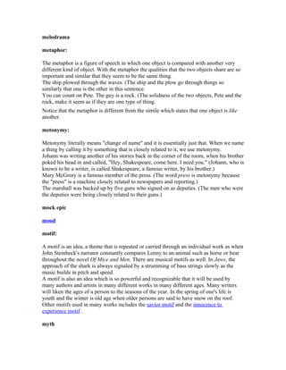 melodrama
metaphor:
The metaphor is a figure of speech in which one object is compared with another very
different kind of object. With the metaphor the qualities that the two objects share are so
important and similar that they seem to be the same thing.
The ship plowed through the waves. (The ship and the plow go through things so
similarly that one is the other in this sentence.
You can count on Pete. The guy is a rock. (The solidness of the two objects, Pete and the
rock, make it seem as if they are one type of thing.
Notice that the metaphor is different from the simile which states that one object is like
another.
metonymy:
Metonymy literally means "change of name" and it is essentially just that. When we name
a thing by calling it by something that is closely related to it, we use metonymy.
Johann was writing another of his stories back in the corner of the room, when his brother
poked his head in and called, "Hey, Shakespeare, come here. I need you." (Johann, who is
known to be a writer, is called Shakespeare, a famous writer, by his brother.)
Mary McGrory is a famous member of the press. (The word press is metonymy because
the "press" is a machine closely related to newspapers and reporting.)
The marshall was backed up by five guns who signed on as deputies. (The men who were
the deputies were being closely related to their guns.)
mock epic
mood
motif:
A motif is an idea, a theme that is repeated or carried through an individual work as when
John Steinbeck's narrator constantly compares Lenny to an animal such as horse or bear
throughout the novel Of Mice and Men. There are musical motifs as well. In Jaws, the
approach of the shark is always signaled by a strumming of bass strings slowly as the
music builds in pitch and speed.
A motif is also an idea which is so powerful and recognizable that it will be used by
many authors and artists in many different works in many different ages. Many writers
will liken the ages of a person to the seasons of the year. In the spring of one's life is
youth and the winter is old age when older persons are said to have snow on the roof.
Other motifs used in many works includes the savior motif and the innocence to
experience motif .
myth
 