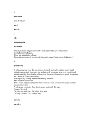 N
naturalism
nom de plume
novel
novella
O
ode
onomatopoeia
oxymoron
The oxymoron is a figure of speech which seems to be self contradictory.
She had a terrible beauty.
There was a deafening silence.
The word sophomore is oxymoronic because it means "wise (soph) fool (more)."
P
palindrome
A palindrome is a word that can be read forwards and backwards the same. Small
palindromes are dad, boob, race car and such. Or you could have more complicated
palindromes like the following. (Please note that none of these are original, though I do
not know who first created them.):
Words possibly said by Napoleon following his exile:
Able was I ere I saw Elba.
These words might have been the first words said from one human being to another:
Madam, I'm Adam.
A cafe could emphasize food for the sweet tooth with this sign:
Desserts Stressed
Exclaim you preference for Italian food with:
Go hang a salami! I'm a lasagna hog.
parable
paradox:
 