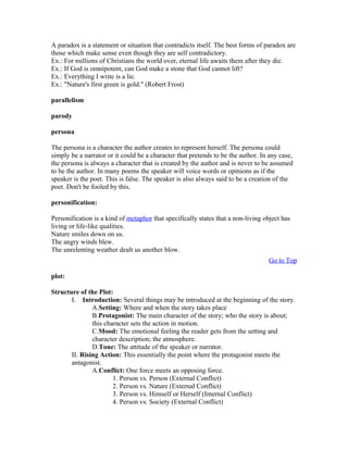 A paradox is a statement or situation that contradicts itself. The best forms of paradox are
those which make sense even though they are self contradictory.
Ex.: For millions of Christians the world over, eternal life awaits them after they die.
Ex.: If God is omnipotent, can God make a stone that God cannot lift?
Ex.: Everything I write is a lie.
Ex.: "Nature's first green is gold." (Robert Frost)
parallelism
parody
persona
The persona is a character the author creates to represent herself. The persona could
simply be a narrator or it could be a character that pretends to be the author. In any case,
the persona is always a character that is created by the author and is never to be assumed
to be the author. In many poems the speaker will voice words or opinions as if the
speaker is the poet. This is false. The speaker is also always said to be a creation of the
poet. Don't be fooled by this.
personification:
Personification is a kind of metaphor that specifically states that a non-living object has
living or life-like qualities.
Nature smiles down on us.
The angry winds blew.
The unrelenting weather dealt us another blow.
Go to Top
plot:
Structure of the Plot:
I. Introduction: Several things may be introduced at the beginning of the story.
A.Setting: Where and when the story takes place
B.Protagonist: The main character of the story; who the story is about;
this character sets the action in motion.
C.Mood: The emotional feeling the reader gets from the setting and
character description; the atmosphere.
D.Tone: The attitude of the speaker or narrator.
II. Rising Action: This essentially the point where the protagonist meets the
antagonist.
A.Conflict: One force meets an opposing force.
1. Person vs. Person (External Conflict)
2. Person vs. Nature (External Conflict)
3. Person vs. Himself or Herself (Internal Conflict)
4. Person vs. Society (External Conflict)
 