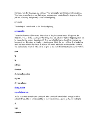 Normal, everyday language and writing. Your geography text book is written in prose.
Your essays are also in prose. When you try to create a musical quality to your writing
you are venturing into prosody or the rules of poetry.
prosody:
The theory of versification or the theory of poetry.
protagonist :
The main character of the story. The action of the plot centers about this person. In
Harper Lee’s To Kill a Mockingbird a strong case for Atticus Finch as the protagonist can
be made, but the story’s focus is really Jem and what he learns about life, courage and
human virtue. The story begins by explaining that this is the story of how Jem broke his
arm. It is he who sets the action in motion and about whom the action centers. Scout is
our narrator and observer who serves to give us the story from the children’s perspective.
pun
Q
R
refrain
rhetoric
rhetorical question
rhyme
rhyme scheme
rising action
round character :
A life-like, three dimensional character. This character is believable enough to have
actually lived. This is a term used by E. M. Forster in his Aspects of the Novel (1927).
S
saga
sarcasm
 