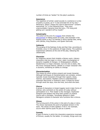 number of times as "asides" for the play's audience.
Assonance
The repetition of similar vowel sounds in a sentence or a line
of poetry or prose, as in "I rose and told him of my woe."
Whitman's "When I Heard the Learn'd Astronomer" contains
assonantal "I's" in the following lines: "How soon
unaccountable I became tired and sick, / Till rising and
gliding out I wander'd off by myself."
Catastrophe
The action at the end of a tragedy that initiates the
denouement or falling action of a play. One example is the
dueling scene in Act V of Hamlet in which Hamlet dies, along
with Laertes, King Claudius, and Queen Gertrude.
Catharsis
The purging of the feelings of pity and fear that, according to
Aristotle, occur in the audience of tragic drama. The audience
experiences catharsis at the end of the play, following the
catastrophe.
Character
An imaginary person that inhabits a literary work. Literary
characters may be major or minor, static (unchanging) or
dynamic (capable of change). In Shakespeare's Othello,
Desdemona is a major character, but one who is static, like
the minor character Bianca. Othello is a major character who
is dynamic, exhibiting an ability to change.
Characterization
The means by which writers present and reveal character.
Although techniques of characterization are complex, writers
typically reveal characters through their speech, dress,
manner, and actions. Readers come to understand the
character Miss Emily in Faulkner's story "A Rose for Emily"
through what she says, how she lives, and what she does.
Chorus
A group of characters in Greek tragedy (and in later forms of
drama), who comment on the action of a play without
participation in it. Their leader is the choragos. Sophocles'
Antigone and Oedipus the King both contain an explicit
chorus with a choragos. Tennessee Williams's Glass
Menagerie contains a character who functions like a chorus.
Climax
The turning point of the action in the plot of a play or story.
The climax represents the point of greatest tension in the
work. The climax of John Updike's "A & P," for example,
occurs when Sammy quits his job as a cashier.
Comedy
A type of drama in which the characters experience reversals
of fortune, usually for the better. In comedy, things work out
 