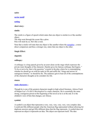satire
savior motif
setting
short story:
simile:
The simile is a figure of speech which states that one object is similar to or like another
object.
The ship went through the ocean like a plow.
Pete will stick by us. He's like a rock.
Note that a simile will state that one object is like another where the metaphor , a more
direct comparison and thus a stronger one, states that one object is the other.
Single Effect:
slapstick
soliloquy:
A soliloquy is a long speech given by an actor alone on the stage which expresses the
private inner thoughts of the character. Hamlet gives his famous soliloquy that begins, "
To be or not to be, that is the question," at point in the play where he is contemplating
whether he should go on with his tasks in life and suffer the "slings and arrows of
outrageous fortune," or should he die. The audience gets to hear all of the contemplations
of the characters thoughts as he considers his life.
stanza
static character :
Though he is one of the greatest characters taught in high school literature, Atticus Finch
of Harper Lee’s To Kill a Mockingbird is a static character. He is essentially the same
strong, courageous person at the beginning of the novel as he is at the end. It is the
children's view of him that changes, not Atticus.
symbol:
A symbol is an object that represents a very, very, very, very, very, very complex idea.
I could ask fifty different people what the American flag represented without allowing for
duplicate answers and get fifty different ideas that the flag represents. A symbol does not
represent an object it represents an idea. The object can represent itself. The idea
 