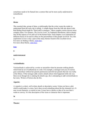 sometimes needs to be framed into a context that can be more easily understood or
remembered.
T
theme
The essential idea, group of ideas, or philosophy that the writer wants the reader to
understand from the story she is telling. A simple theme from the folk tale about Little
Red Riding Hood might be "Don't talk to strangers." More complex stories discuss more
complex ideas. For instance, The Scarlet Letter, by Nathaniel Hawthorne, delves deeply
into all the aspects of sin and evil in the human heart. Each chapter is an exploration of
different facets of sin and its effect on the personalities of the people involved. Yet, this
exploration of sin is only a part of the many themes found in this excellent novel.
For more on finding a theme, click here .
For more about theme, click here .
tone
U
understatement
V
verisimilitude:
Verisimilitude is achieved by a writer or storyteller when he presents striking details
which lend an air of authenticity to a tale. For example, a teenager (not you of course)
goes somewhere without her parents permission and tells her parents that she was really
at the library. If the teenager adds creative details about what happened while she was
there (even though she is making the details up), she is attempting to add verisimilitude to
her story. Writers of fiction also do this.
vignette:
A vignette is a short, well written sketch or descriptive scene. It does not have a plot
which would make it a story, but it does reveal something about the the elements in it. It
may reveal character, or mood or tone. It may have a theme or idea of its own that it
wants to convey. It is the description of the scene or character that is important.
W
Theater
 