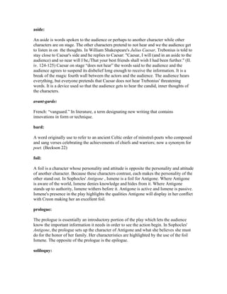 aside:
An aside is words spoken to the audience or perhaps to another character while other
characters are on stage. The other characters pretend to not hear and we the audience get
to listen in on the thoughts. In William Shakespeare's Julius Caesar, Trebonius is told to
stay close to Caesar's side and he replies to Caesar: "Caesar, I will (and in an aside to the
audience) and so near will I be,/That your best friends shall wish I had been further." (II.
iv. 124-125) Caesar on stage “does not hear” the words said to the audience and the
audience agrees to suspend its disbelief long enough to receive the information. It is a
break of the magic fourth wall between the actors and the audience. The audience hears
everything, but everyone pretends that Caesar does not hear Trebonius' threatening
words. It is a device used so that the audience gets to hear the candid, inner thoughts of
the characters.
avant-garde:
French: “vanguard.” In literature, a term designating new writing that contains
innovations in form or technique.
bard:
A word originally use to refer to an ancient Celtic order of minstrel-poets who composed
and sang verses celebrating the achievements of chiefs and warriors; now a synonym for
poet. (Beckson 22)
foil:
A foil is a character whose personality and attitude is opposite the personality and attitude
of another character. Because these characters contrast, each makes the personality of the
other stand out. In Sophocles' Antigone , Ismene is a foil for Antigone. Where Antigone
is aware of the world, Ismene denies knowledge and hides from it. Where Antigone
stands up to authority, Ismene withers before it. Antigone is active and Ismene is passive.
Ismene's presence in the play highlights the qualities Antigone will display in her conflict
with Creon making her an excellent foil.
prologue:
The prologue is essentially an introductory portion of the play which lets the audience
know the important information it needs in order to see the action begin. In Sophocles'
Antigone, the prologue sets up the character of Antigone and what she believes she must
do for the honor of her family. Her characteristics are highlighted by the use of the foil
Ismene. The opposite of the prologue is the epilogue.
soliloquy:
 