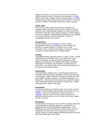 happily in the end. Comic drama may be either romantic--
characterized by a tone of tolerance and geniality--or satiric.
Satiric works offer a darker vision of human nature, one that
ridicules human folly. Shaw's Arms and the Man is a romantic
comedy; Chekhov's Marriage Proposal is a satiric comedy.
Comic relief
The use of a comic scene to interrupt a succession of
intensely tragic dramatic moments. The comedy of scenes
offering comic relief typically parallels the tragic action that
the scenes interrupt. Comic relief is lacking in Greek tragedy,
but occurs regularly in Shakespeare's tragedies. One example
is the opening scene of Act V of Hamlet, in which a
gravedigger banters with Hamlet.
Complication
An intensification of the conflict in a story or play.
Complication builds up, accumulates, and develops the
primary or central conflict in a literary work. Frank
O'Connor's story "Guests of the Nation" provides a striking
example, as does Ralph Ellison's "Battle Royal."
Conflict
A struggle between opposing forces in a story or play, usually
resolved by the end of the work. The conflict may occur
within a character as well as between characters. Lady
Gregory's one-act play The Rising of the Moon exemplifies
both types of conflict as the Policeman wrestles with his
conscience in an inner conflict and confronts an antagonist in
the person of the ballad singer.
Connotation
The associations called up by a word that goes beyond its
dictionary meaning. Poets, especially, tend to use words rich
in connotation. Dylan Thomas's "Do Not Go Gentle into That
Good Night" includes intensely connotative language, as in
these lines: "Good men, the last wave by, crying how bright /
Their frail deeds might have danced in a green bay, / Rage,
rage against the dying of the light."
Convention
A customary feature of a literary work, such as the use of a
chorus in Greek tragedy, the inclusion of an explicit moral in
a fable, or the use of a particular rhyme scheme in a
villanelle. Literary conventions are defining features of
particular literary genres, such as novel, short story, ballad,
sonnet, and play.
Denotation
The dictionary meaning of a word. Writers typically play off a
word's denotative meaning against its connotations, or
suggested and implied associational implications. In the
following lines from Peter Meinke's "Advice to My Son" the
references to flowers and fruit, bread and wine denote
specific things, but also suggest something beyond the literal,
dictionary meanings of the words:
 
