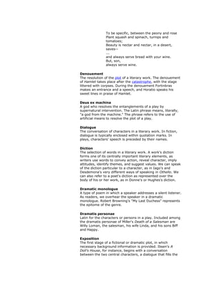 To be specific, between the peony and rose
Plant squash and spinach, turnips and
tomatoes;
Beauty is nectar and nectar, in a desert,
saves--
...
and always serve bread with your wine.
But, son,
always serve wine.
Denouement
The resolution of the plot of a literary work. The denouement
of Hamlet takes place after the catastrophe, with the stage
littered with corpses. During the denouement Fortinbras
makes an entrance and a speech, and Horatio speaks his
sweet lines in praise of Hamlet.
Deus ex machina
A god who resolves the entanglements of a play by
supernatural intervention. The Latin phrase means, literally,
"a god from the machine." The phrase refers to the use of
artificial means to resolve the plot of a play.
Dialogue
The conversation of characters in a literary work. In fiction,
dialogue is typically enclosed within quotation marks. In
plays, characters' speech is preceded by their names.
Diction
The selection of words in a literary work. A work's diction
forms one of its centrally important literary elements, as
writers use words to convey action, reveal character, imply
attitudes, identify themes, and suggest values. We can speak
of the diction particular to a character, as in Iago's and
Desdemona's very different ways of speaking in Othello. We
can also refer to a poet's diction as represented over the
body of his or her work, as in Donne's or Hughes's diction.
Dramatic monologue
A type of poem in which a speaker addresses a silent listener.
As readers, we overhear the speaker in a dramatic
monologue. Robert Browning's "My Last Duchess" represents
the epitome of the genre.
Dramatis personae
Latin for the characters or persons in a play. Included among
the dramatis personae of Miller's Death of a Salesman are
Willy Loman, the salesman, his wife Linda, and his sons Biff
and Happy.
Exposition
The first stage of a fictional or dramatic plot, in which
necessary background information is provided. Ibsen's A
Doll's House, for instance, begins with a conversation
between the two central characters, a dialogue that fills the
 