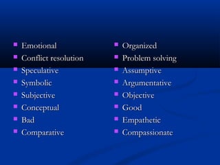  EmotionalEmotional
 Conflict resolutionConflict resolution
 SpeculativeSpeculative
 SymbolicSymbolic
 SubjectiveSubjective
 ConceptualConceptual
 BadBad
 ComparativeComparative
 OrganizedOrganized
 Problem solvingProblem solving
 AssumptiveAssumptive
 ArgumentativeArgumentative
 ObjectiveObjective
 GoodGood
 EmpatheticEmpathetic
 CompassionateCompassionate
 
