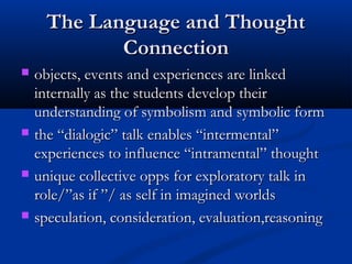 The Language and ThoughtThe Language and Thought
ConnectionConnection
 objects, events and experiences are linkedobjects, events and experiences are linked
internally as the students develop theirinternally as the students develop their
understanding of symbolism and symbolic formunderstanding of symbolism and symbolic form
 the “dialogic” talk enables “intermental”the “dialogic” talk enables “intermental”
experiences to influence “intramental” thoughtexperiences to influence “intramental” thought
 unique collective opps for exploratory talk inunique collective opps for exploratory talk in
role/”as if ”/ as self in imagined worldsrole/”as if ”/ as self in imagined worlds
 speculation, consideration, evaluation,reasoningspeculation, consideration, evaluation,reasoning
 