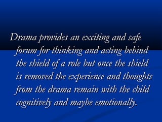 Drama provides an exciting and safeDrama provides an exciting and safe
forum for thinking and acting behindforum for thinking and acting behind
the shield of a role but once the shieldthe shield of a role but once the shield
is removed the experience and thoughtsis removed the experience and thoughts
from the drama remain with the childfrom the drama remain with the child
cognitively and maybe emotionally.cognitively and maybe emotionally.
 