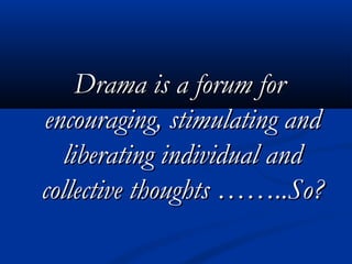 Drama is a forum forDrama is a forum for
encouraging, stimulating andencouraging, stimulating and
liberating individual andliberating individual and
collective thoughts ……..So?collective thoughts ……..So?
 