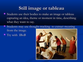 Still image or tableauStill image or tableau
 Students use their bodies to make an image or tableauStudents use their bodies to make an image or tableau
capturing an idea, theme or moment in time, describingcapturing an idea, theme or moment in time, describing
what they want to say.what they want to say.
 Students may use thought-tracking to extract meaningStudents may use thought-tracking to extract meaning
from the image.from the image.
 Try with IBoBTry with IBoB
 
