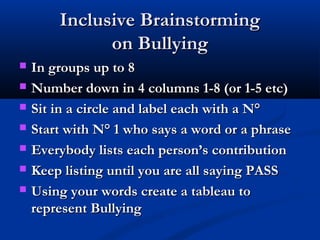 Inclusive BrainstormingInclusive Brainstorming
on Bullyingon Bullying
 In groups up to 8In groups up to 8
 Number down in 4 columns 1-8 (or 1-5 etc)Number down in 4 columns 1-8 (or 1-5 etc)
 Sit in a circle and label each with a N°Sit in a circle and label each with a N°
 Start with N° 1 who says a word or a phraseStart with N° 1 who says a word or a phrase
 Everybody lists each person’s contributionEverybody lists each person’s contribution
 Keep listing until you are all saying PASSKeep listing until you are all saying PASS
 Using your words create a tableau toUsing your words create a tableau to
represent Bullyingrepresent Bullying
 