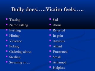 Bully does…..Victim feels…..Bully does…..Victim feels…..
 TeasingTeasing
 Name callingName calling
 PushingPushing
 HittingHitting
 ViolenceViolence
 PokingPoking
 Ordering aboutOrdering about
 StealingStealing
 Swearing at….Swearing at….
 SadSad
 AloneAlone
 RejectedRejected
 In painIn pain
 AnxiousAnxious
 AfraidAfraid
 FrustratedFrustrated
 SmallSmall
 AshamedAshamed
 HelplessHelpless
 